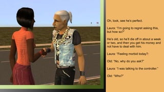 Oh, look, see he’s perfect.
Laura: “I’m going to regret asking this,
but how so?”
He’s old, so he’ll die off in about a week
or two, and then you get his money and
not have to deal with him.
Laura: “Feeling morbid today?:
Old: “No, why do you ask?”
Laura: “I was talking to the controller.”
Old: “Who?”
 