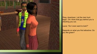 Okay, downtown. Let the man hunt
begin. Oh I think that guy behind you is
checking you out.
Laura: “Do I even want to look?”
Depends on what you find attractive. Do
you like green?
 
