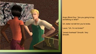 Angry Blond Guy: “Are you going to buy
something or what?”
Uh, better not tell him you’re broke.
Laura: “Uh, I’m not broke?”
*smack forehead* Smooth. Very
Smooth.
 