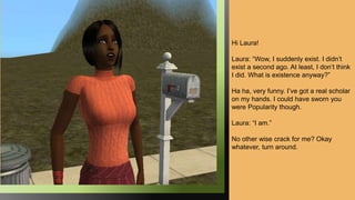 Hi Laura!
Laura: “Wow, I suddenly exist. I didn’t
exist a second ago. At least, I don’t think
I did. What is existence anyway?”
Ha ha, very funny. I’ve got a real scholar
on my hands. I could have sworn you
were Popularity though.
Laura: “I am.”
No other wise crack for me? Okay
whatever, turn around.
 