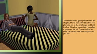 This seems like a good place to end the
chapter. I have now added the first non-
playable sim to the challenge, and built
the first thing that can actually be called
a house on the lot. The next slide is a
point’s summary, feel free to ignore it if
you like.
 