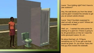 Laura: “Your kidding right? And I have to
pee outdoors?”
Hey, the wall blocks you from the street.
Just be glad I invested the simoles to get
you an actual cubicle shower.
Laura: “Aren’t founders supposed to
start out with at least a room? Where am
I supposed to sleep?”
Well, um… I wanted the extra points for
starting on a giant lot. If there is going to
be 26 generations on this lot I need the
extra graveyard space. Er, um…
So about that bed, uh, I’ll figure
something out. K? If you get a job that
would be great. Or, you know, marry the
first guy that crosses the sidewalk.
 