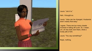 Laura: “Job it is.”
Heh, I thought so.
Laura: “Jobs can be changed. Husbands
aren’t nearly that easy.”
I agree. There are too many cheats
involved in killing off a sim. Er, I mean,
um, oh hey look over there, what a
lovely pile of dirt.
Laura: “You say something?”
Nope, nothing.
 