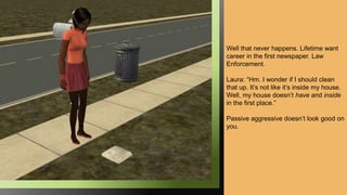 Well that never happens. Lifetime want
career in the first newspaper. Law
Enforcement.
Laura: “Hm. I wonder if I should clean
that up. It’s not like it’s inside my house.
Well, my house doesn’t have and inside
in the first place.”
Passive aggressive doesn’t look good on
you.
 
