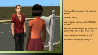First man flesh appears in the welcome
wagon!
Whatcha think?
Laura: “I got a job, remember? I fulfilled
our deal.”
Yes, well, the sooner you get married the
sooner I’ll be able to give you a room.
Laura: “Whatever, just not this one.”
Man Flesh: “Who’re you talking to?”
 