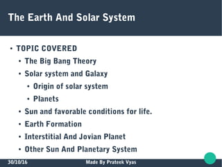 30/10/16 Made By Prateek Vyas
The Earth And Solar System
● TOPIC COVERED
● The Big Bang Theory
● Solar system and Galaxy
● Origin of solar system
● Planets
● Sun and favorable conditions for life.
● Earth Formation
● Interstitial And Jovian Planet
● Other Sun And Planetary System
 