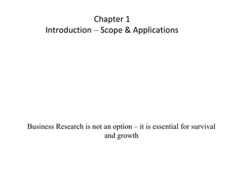 Chapter 1
Introduction – Scope & Applications
Business Research is not an option – it is essential for survival
and growth
 