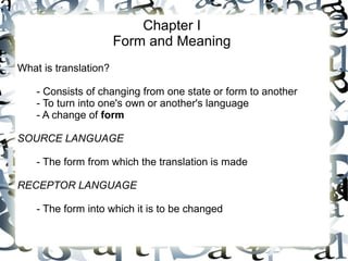 Chapter I
Form and Meaning
What is translation?
- Consists of changing from one state or form to another
- To turn into one's own or another's language
- A change of form
SOURCE LANGUAGE
- The form from which the translation is made
RECEPTOR LANGUAGE
- The form into which it is to be changed
 