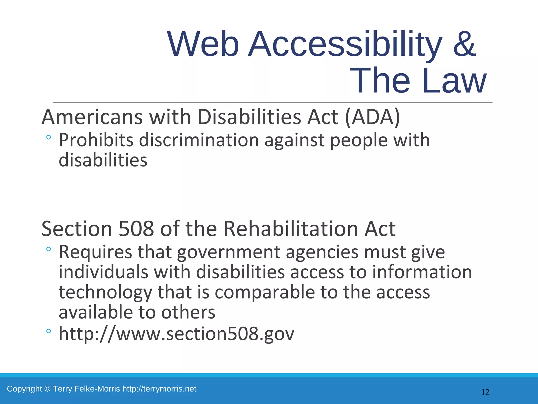 Copyright © Terry Felke-Morris http://terrymorris.net
Web Accessibility &
The Law
Americans with Disabilities Act (ADA)
◦ Prohibits discrimination against people with
disabilities
Section 508 of the Rehabilitation Act
◦ Requires that government agencies must give
individuals with disabilities access to information
technology that is comparable to the access
available to others
◦ http://www.section508.gov
12
 