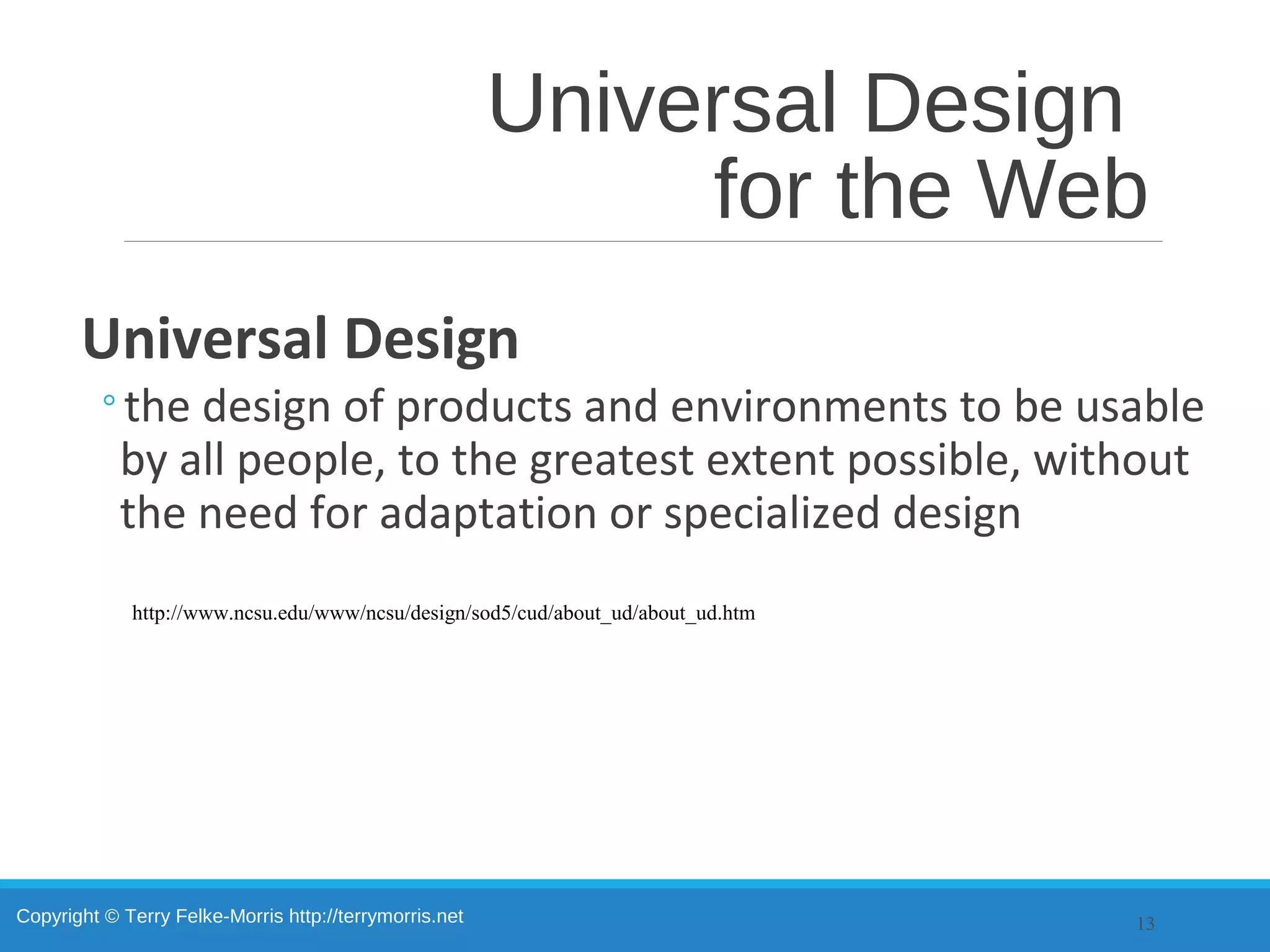 Copyright © Terry Felke-Morris http://terrymorris.net
Universal Design
for the Web
Universal Design
◦the design of products and environments to be usable
by all people, to the greatest extent possible, without
the need for adaptation or specialized design
13
http://www.ncsu.edu/www/ncsu/design/sod5/cud/about_ud/about_ud.htm
 