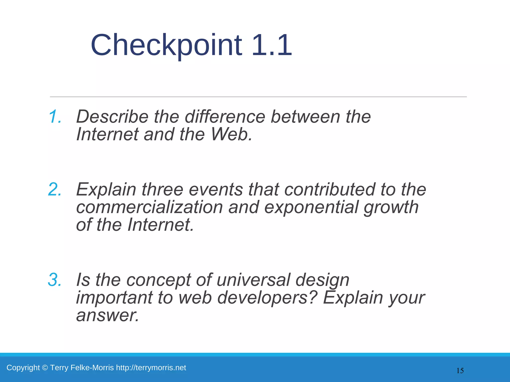 Copyright © Terry Felke-Morris http://terrymorris.net
Checkpoint 1.1
1. Describe the difference between the
Internet and the Web.
2. Explain three events that contributed to the
commercialization and exponential growth
of the Internet.
3. Is the concept of universal design
important to web developers? Explain your
answer.
15
 