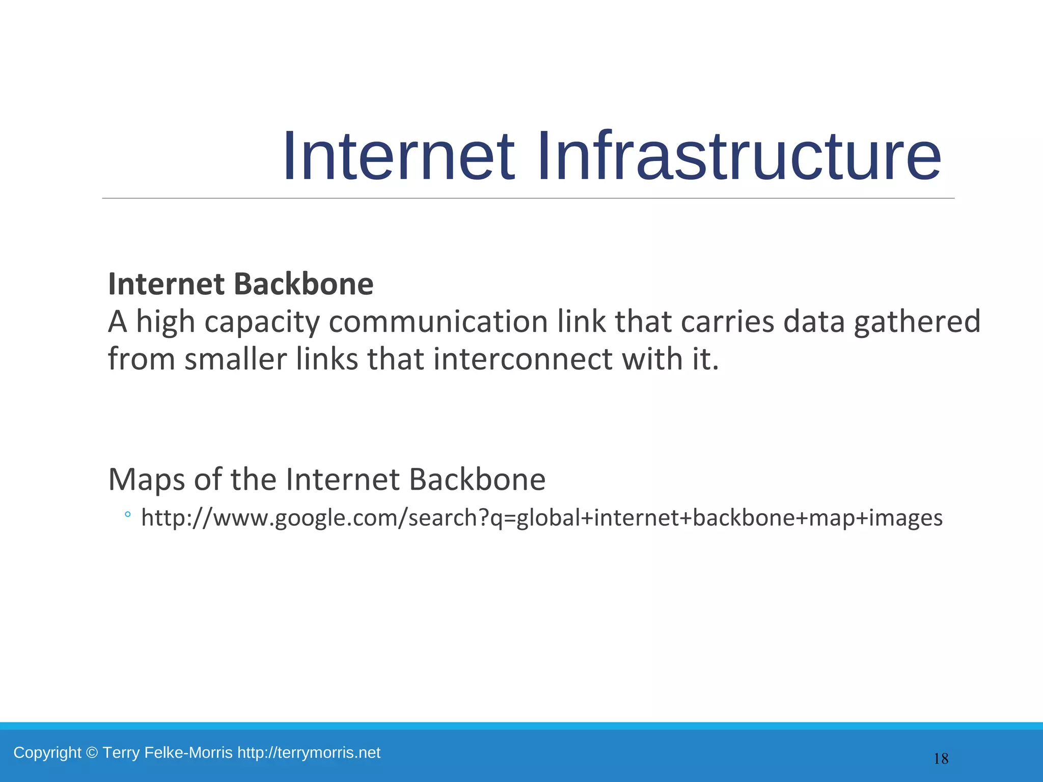 Copyright © Terry Felke-Morris http://terrymorris.net
Internet Infrastructure
Internet Backbone
A high capacity communication link that carries data gathered
from smaller links that interconnect with it.
Maps of the Internet Backbone
◦ http://www.google.com/search?q=global+internet+backbone+map+images
18
 