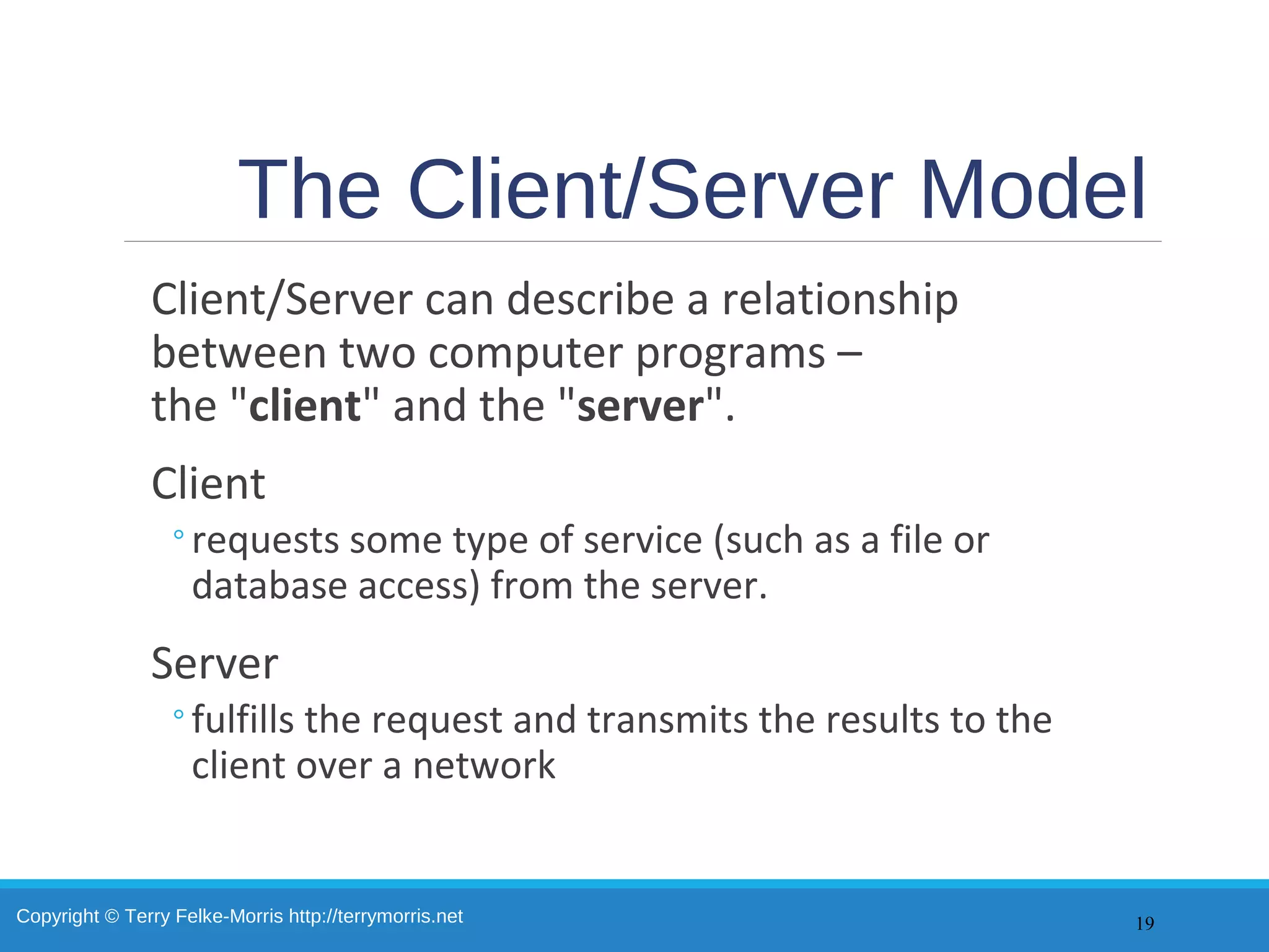 Copyright © Terry Felke-Morris http://terrymorris.net
The Client/Server Model
Client/Server can describe a relationship
between two computer programs –
the "client" and the "server".
Client
◦requests some type of service (such as a file or
database access) from the server.
Server
◦fulfills the request and transmits the results to the
client over a network
19
 