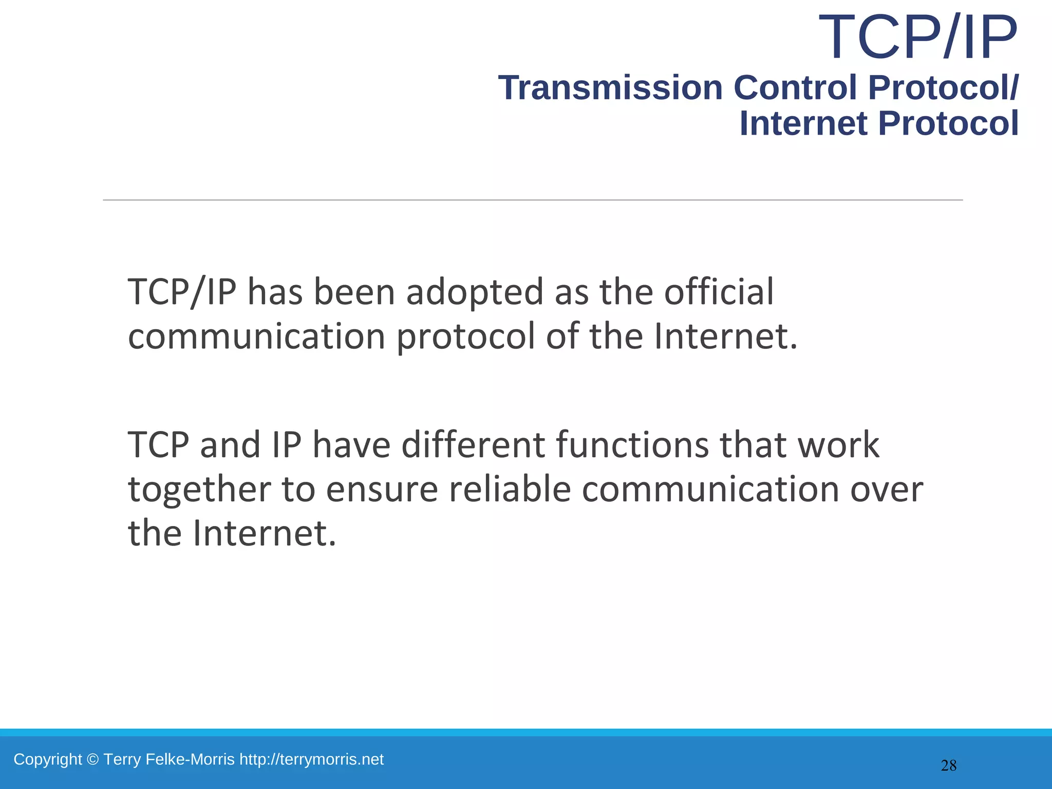 Copyright © Terry Felke-Morris http://terrymorris.net
TCP/IP
Transmission Control Protocol/
Internet Protocol
TCP/IP has been adopted as the official
communication protocol of the Internet.
TCP and IP have different functions that work
together to ensure reliable communication over
the Internet.
28
 
