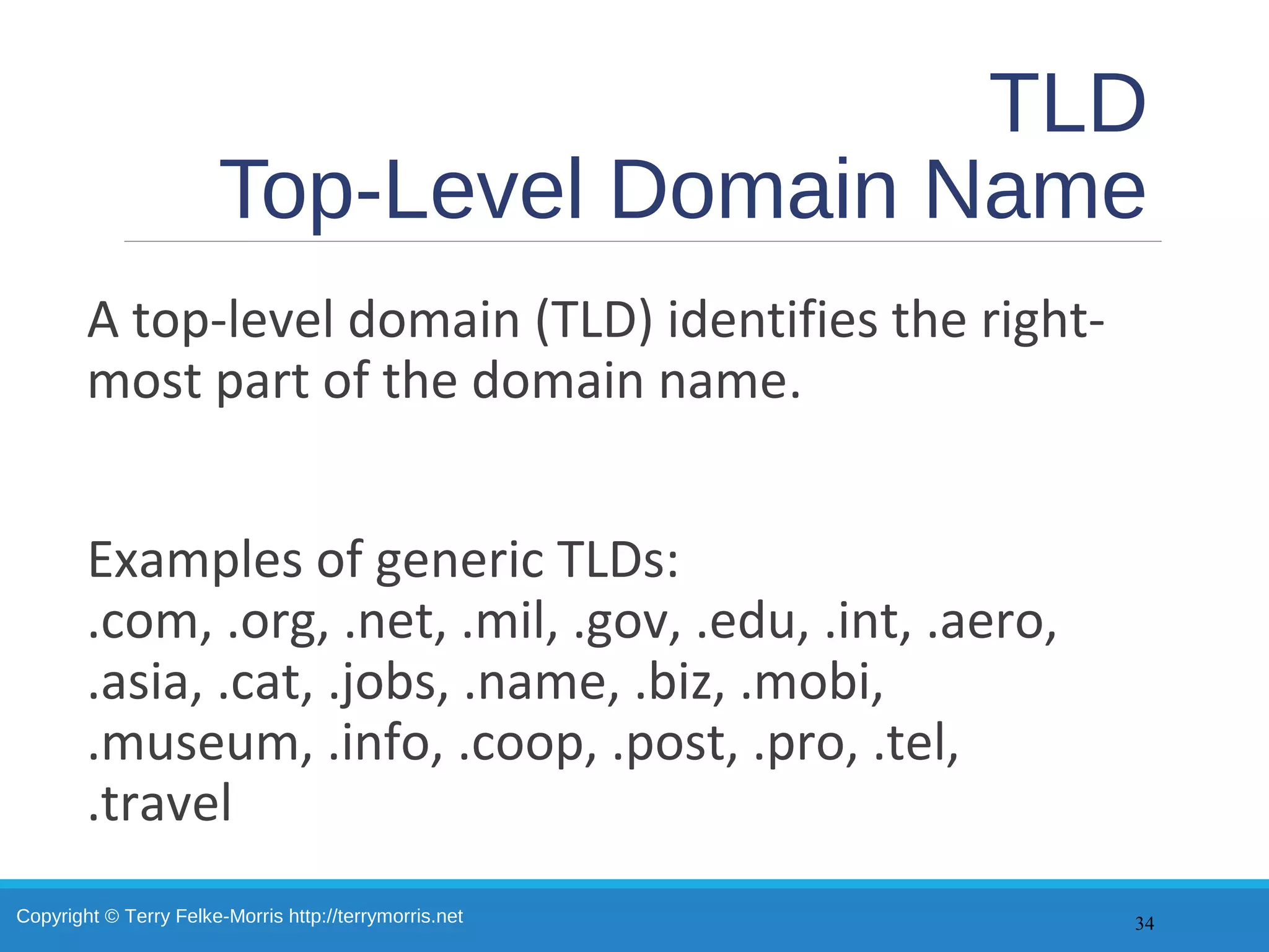 Copyright © Terry Felke-Morris http://terrymorris.net
TLD
Top-Level Domain Name
A top-level domain (TLD) identifies the right-
most part of the domain name.
Examples of generic TLDs:
.com, .org, .net, .mil, .gov, .edu, .int, .aero,
.asia, .cat, .jobs, .name, .biz, .mobi,
.museum, .info, .coop, .post, .pro, .tel,
.travel
34
 