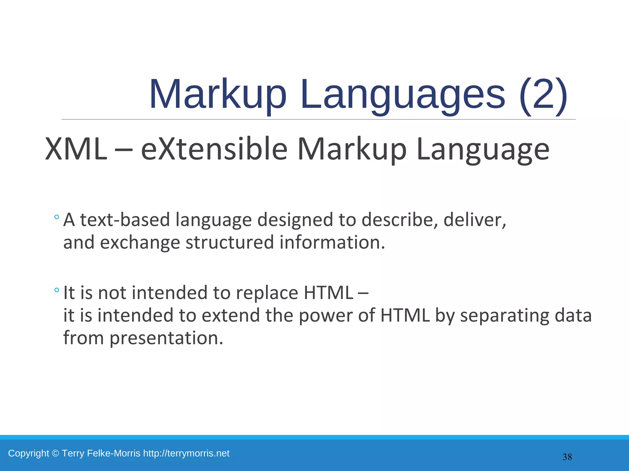 Copyright © Terry Felke-Morris http://terrymorris.net
Markup Languages (2)
XML – eXtensible Markup Language
◦A text-based language designed to describe, deliver,
and exchange structured information.
◦It is not intended to replace HTML –
it is intended to extend the power of HTML by separating data
from presentation.
38
 