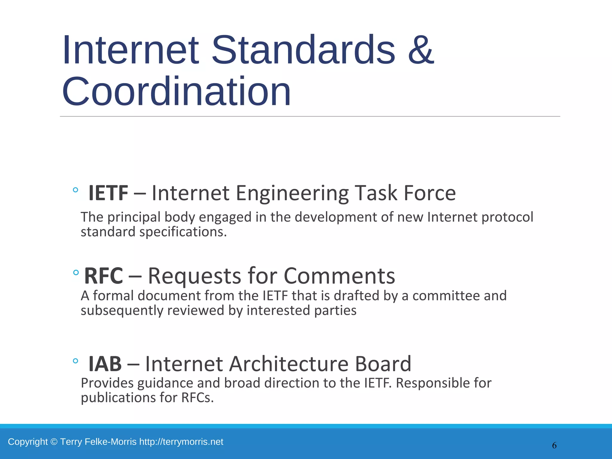 Copyright © Terry Felke-Morris http://terrymorris.net
Internet Standards &
Coordination
◦ IETF – Internet Engineering Task Force
The principal body engaged in the development of new Internet protocol
standard specifications.
◦RFC – Requests for Comments
A formal document from the IETF that is drafted by a committee and
subsequently reviewed by interested parties
◦ IAB – Internet Architecture Board
Provides guidance and broad direction to the IETF. Responsible for
publications for RFCs.
6
 