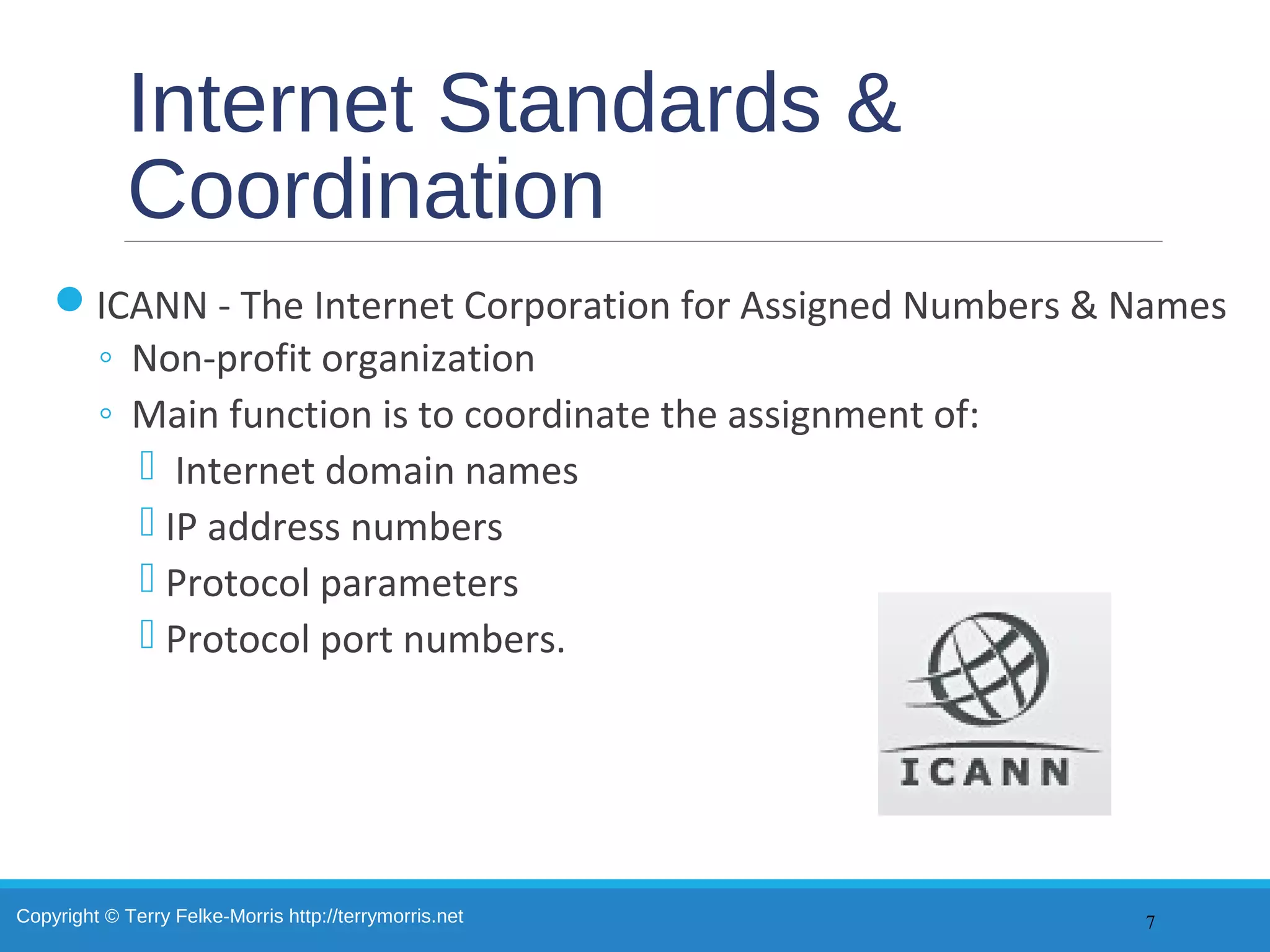 Copyright © Terry Felke-Morris http://terrymorris.net
Internet Standards &
Coordination
ICANN - The Internet Corporation for Assigned Numbers & Names
◦ Non-profit organization
◦ Main function is to coordinate the assignment of:
 Internet domain names
 IP address numbers
 Protocol parameters
 Protocol port numbers.
7
 