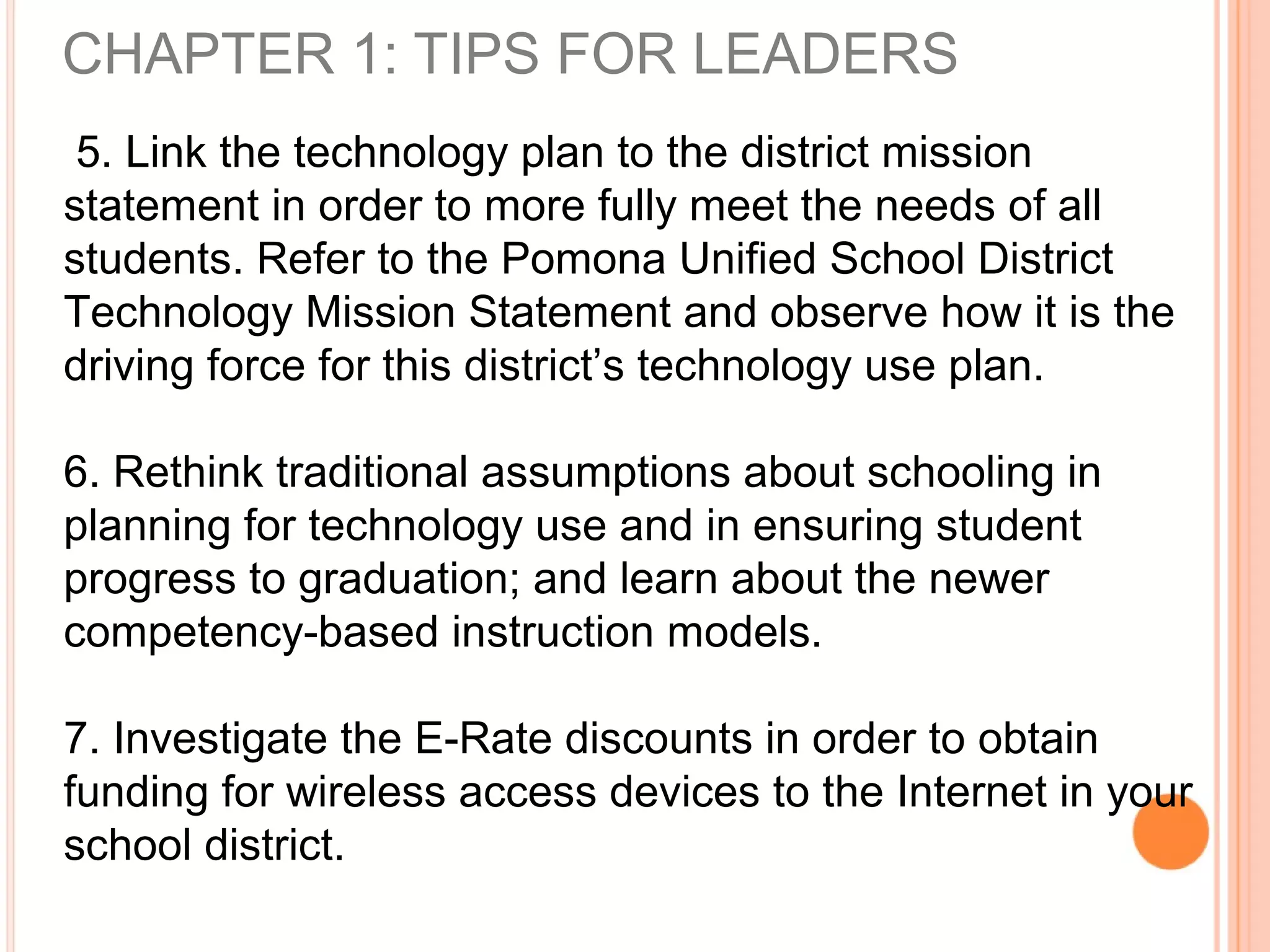 CHAPTER 1: TIPS FOR LEADERS
5. Link the technology plan to the district mission
statement in order to more fully meet the needs of all
students. Refer to the Pomona Unified School District
Technology Mission Statement and observe how it is the
driving force for this district’s technology use plan.
6. Rethink traditional assumptions about schooling in
planning for technology use and in ensuring student
progress to graduation; and learn about the newer
competency-based instruction models.
7. Investigate the E-Rate discounts in order to obtain
funding for wireless access devices to the Internet in your
school district.
 