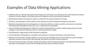 Examples of Data Mining Applications
• Healthcare data can identify best practices that improve care and reduce costs. Mining can be used to predict the volume
of patients in every category, to find best practices for diagnosis and the most effective treatments
• Market Basket Analysis may allow the retailer to understand the purchase behavior of a buyer.
• Education. Learning pattern of the students can be captured and used to develop techniques to teach them.
• Manufacturing Engineering. Discovering patterns in product architecture, product portfolio, and customer needs data.
Predicting product development span time, cost, or dependencies among tasks.
• Customer Relationship Management (CRM) and customer segmentation are used for implementing customer focused
strategies in acquiring and retaining customers, improving customers’ loyalty.
• Fraud Detection, image analysis, facial and speech recognition.
• Financial Banking. Finding patterns, causalities, and correlations in business information and market prices.
• Research in bio informatics, biology, medicine, neuroscience: gene finding, protein function inference, protein and gene
interaction network reconstruction, data cleansing, and protein sub-cellular location prediction.
• The Human Genome Project. Scientists use Microarray data to look at the gene expressions and sophisticated data analysis
techniques are employed to account for the background noise and normalization of data.
 