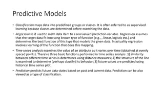 • Classification maps data into predefined groups or classes. It is often referred to as supervised
learning because classes are determined before examining the data.
• Regression is it used to math data item to a real valued prediction variable. Regression assumes
that the target data fit into song known type of function (e.g., , linear, logistic etc.) and
determines the best function of this type that models the given data. In actuality regression
involves learning of the function that does this mapping.
• Time series analysis examines the value of an attribute as it varies over time (obtained at evenly
spaced points). There're three basic functions performed in time series analysis: 1) similarity
between different time series is determines using distance measures; 2) the structure of the line
is examined to determine (perhaps classify) its behavior; 3) future values are predicted using
historical time series plot.
• Prediction predicts future data states based on past and current data. Prediction can be also
viewed as a type of classification.
Predictive Models
 