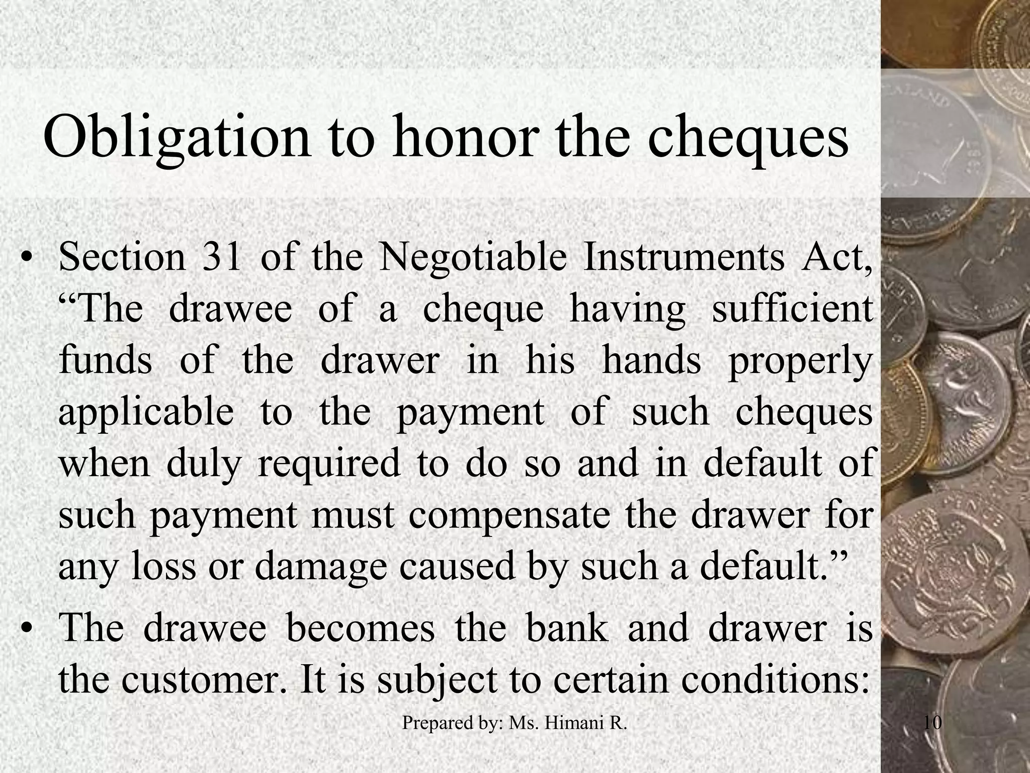 Obligation to honor the cheques
• Section 31 of the Negotiable Instruments Act,
“The drawee of a cheque having sufficient
funds of the drawer in his hands properly
applicable to the payment of such cheques
when duly required to do so and in default of
such payment must compensate the drawer for
any loss or damage caused by such a default.”
• The drawee becomes the bank and drawer is
the customer. It is subject to certain conditions:
10Prepared by: Ms. Himani R.
 