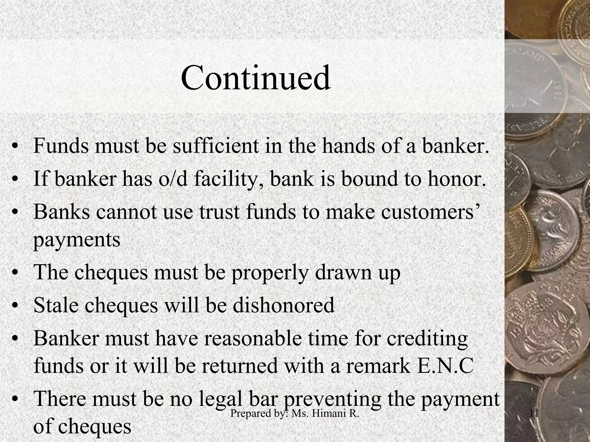 Continued
• Funds must be sufficient in the hands of a banker.
• If banker has o/d facility, bank is bound to honor.
• Banks cannot use trust funds to make customers’
payments
• The cheques must be properly drawn up
• Stale cheques will be dishonored
• Banker must have reasonable time for crediting
funds or it will be returned with a remark E.N.C
• There must be no legal bar preventing the payment
of cheques
11Prepared by: Ms. Himani R.
 
