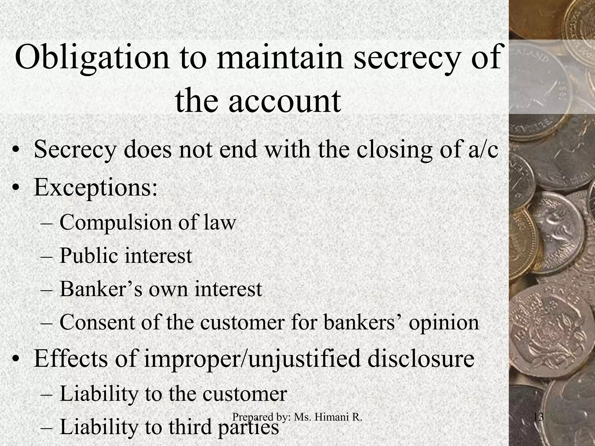 Obligation to maintain secrecy of
the account
• Secrecy does not end with the closing of a/c
• Exceptions:
– Compulsion of law
– Public interest
– Banker’s own interest
– Consent of the customer for bankers’ opinion
• Effects of improper/unjustified disclosure
– Liability to the customer
– Liability to third parties
13Prepared by: Ms. Himani R.
 