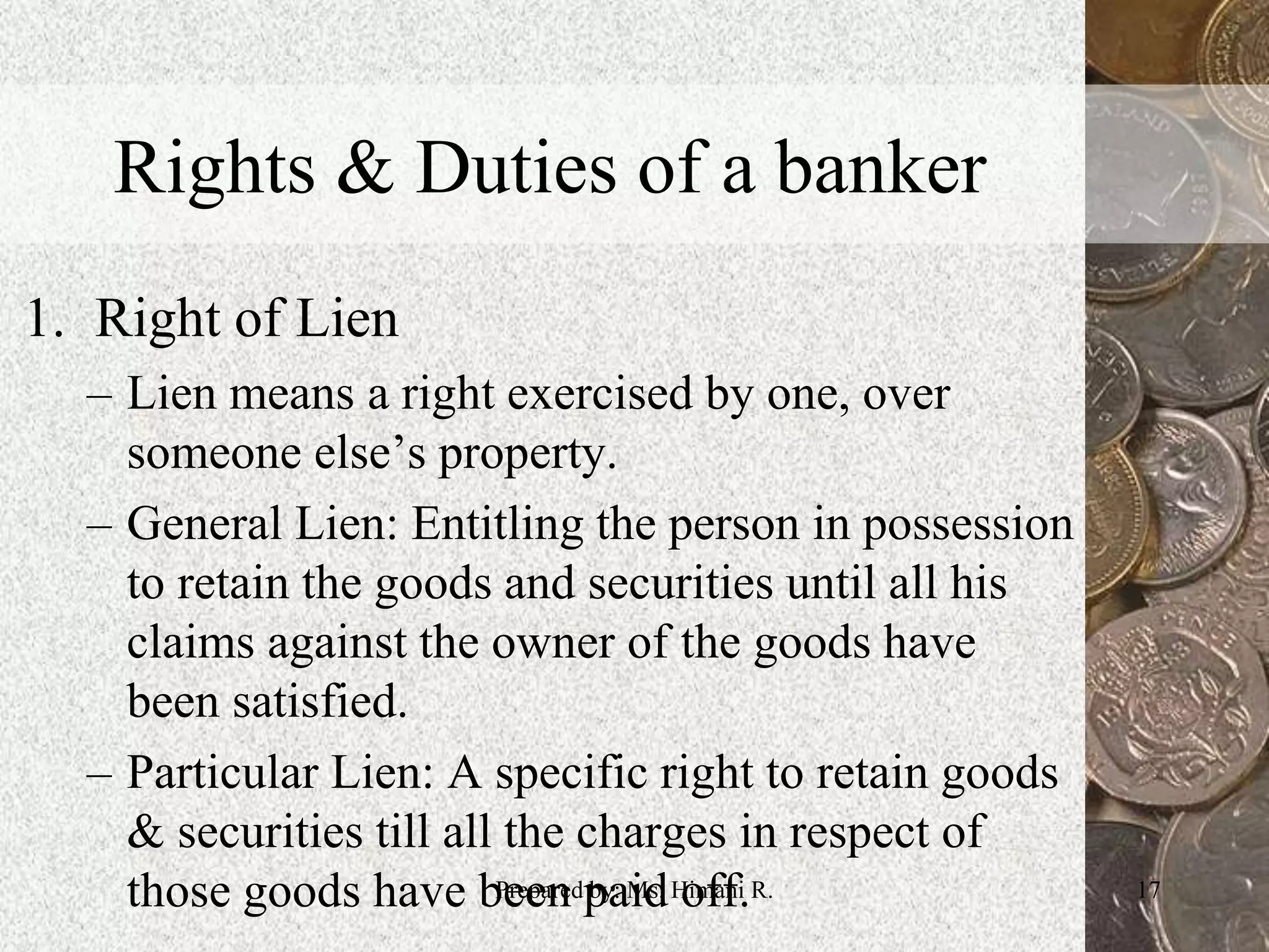 Rights & Duties of a banker
1. Right of Lien
– Lien means a right exercised by one, over
someone else’s property.
– General Lien: Entitling the person in possession
to retain the goods and securities until all his
claims against the owner of the goods have
been satisfied.
– Particular Lien: A specific right to retain goods
& securities till all the charges in respect of
those goods have been paid off. 17Prepared by: Ms. Himani R.
 