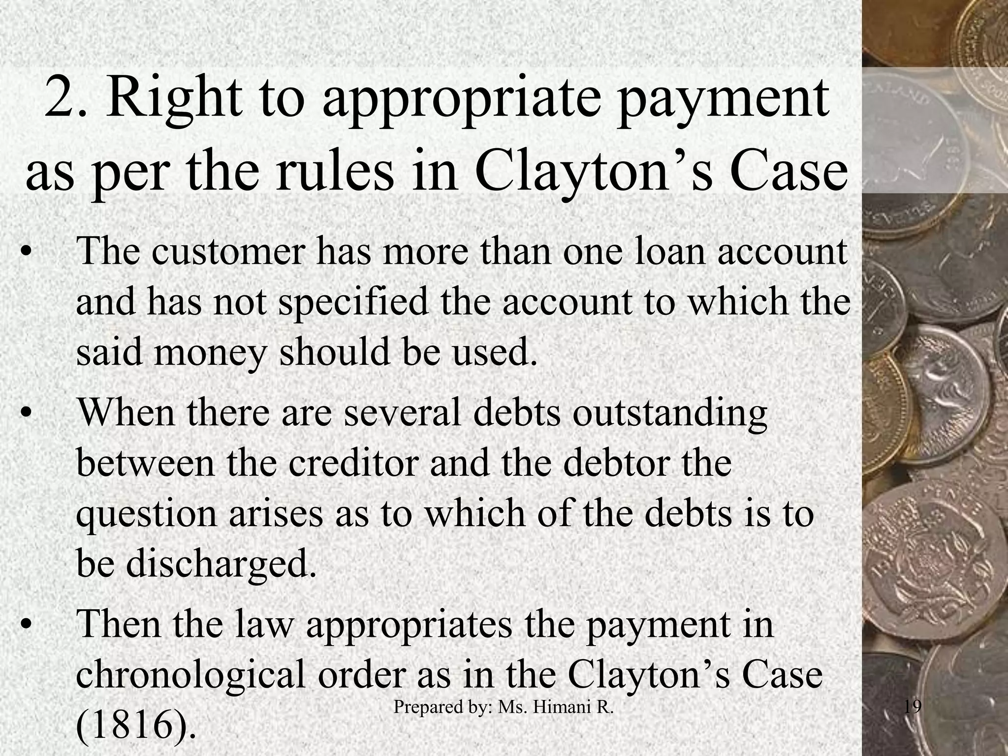 2. Right to appropriate payment
as per the rules in Clayton’s Case
• The customer has more than one loan account
and has not specified the account to which the
said money should be used.
• When there are several debts outstanding
between the creditor and the debtor the
question arises as to which of the debts is to
be discharged.
• Then the law appropriates the payment in
chronological order as in the Clayton’s Case
(1816).
19Prepared by: Ms. Himani R.
 