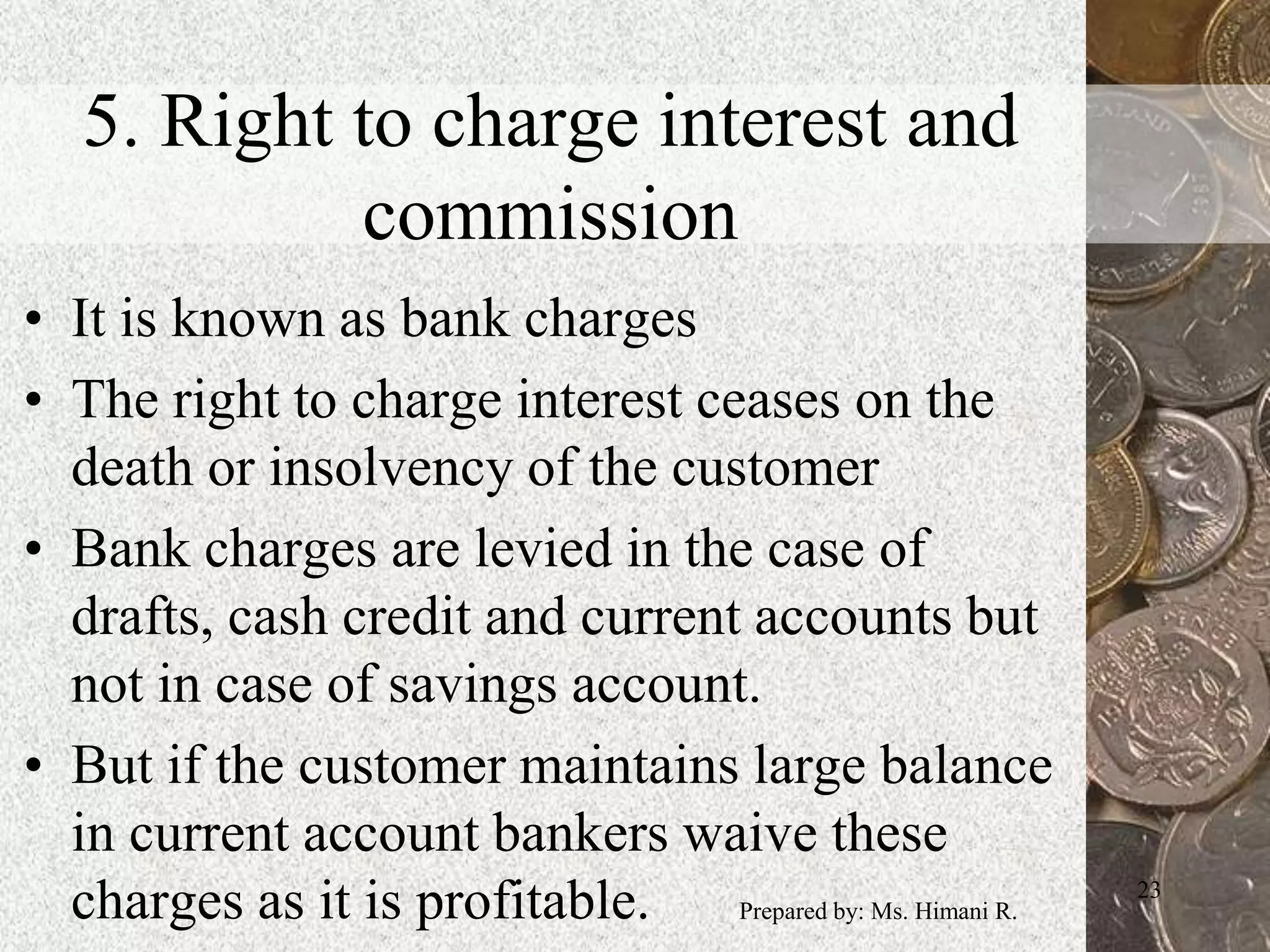 5. Right to charge interest and
commission
• It is known as bank charges
• The right to charge interest ceases on the
death or insolvency of the customer
• Bank charges are levied in the case of
drafts, cash credit and current accounts but
not in case of savings account.
• But if the customer maintains large balance
in current account bankers waive these
charges as it is profitable. 23
Prepared by: Ms. Himani R.
 