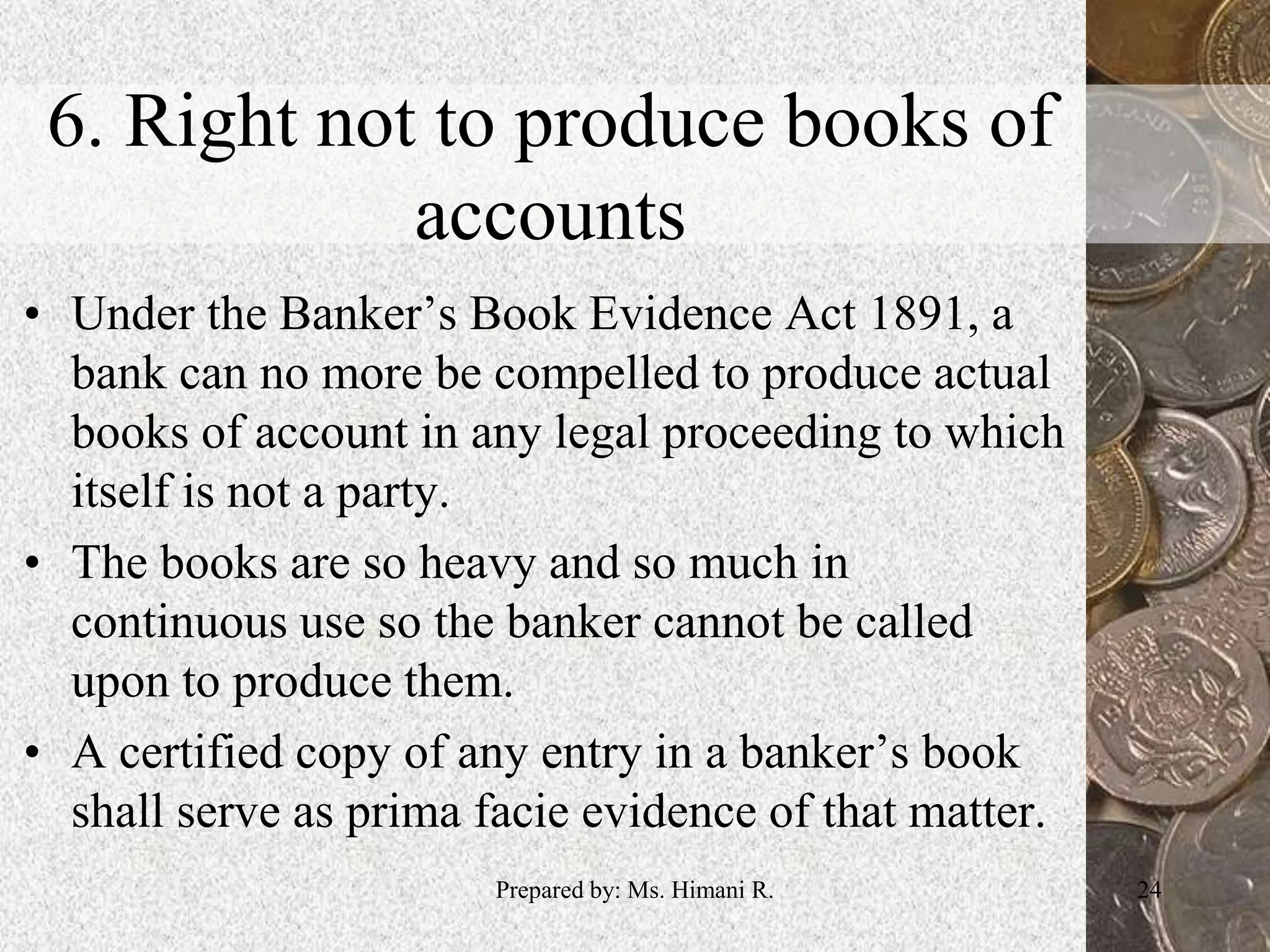 6. Right not to produce books of
accounts
• Under the Banker’s Book Evidence Act 1891, a
bank can no more be compelled to produce actual
books of account in any legal proceeding to which
itself is not a party.
• The books are so heavy and so much in
continuous use so the banker cannot be called
upon to produce them.
• A certified copy of any entry in a banker’s book
shall serve as prima facie evidence of that matter.
24Prepared by: Ms. Himani R.
 