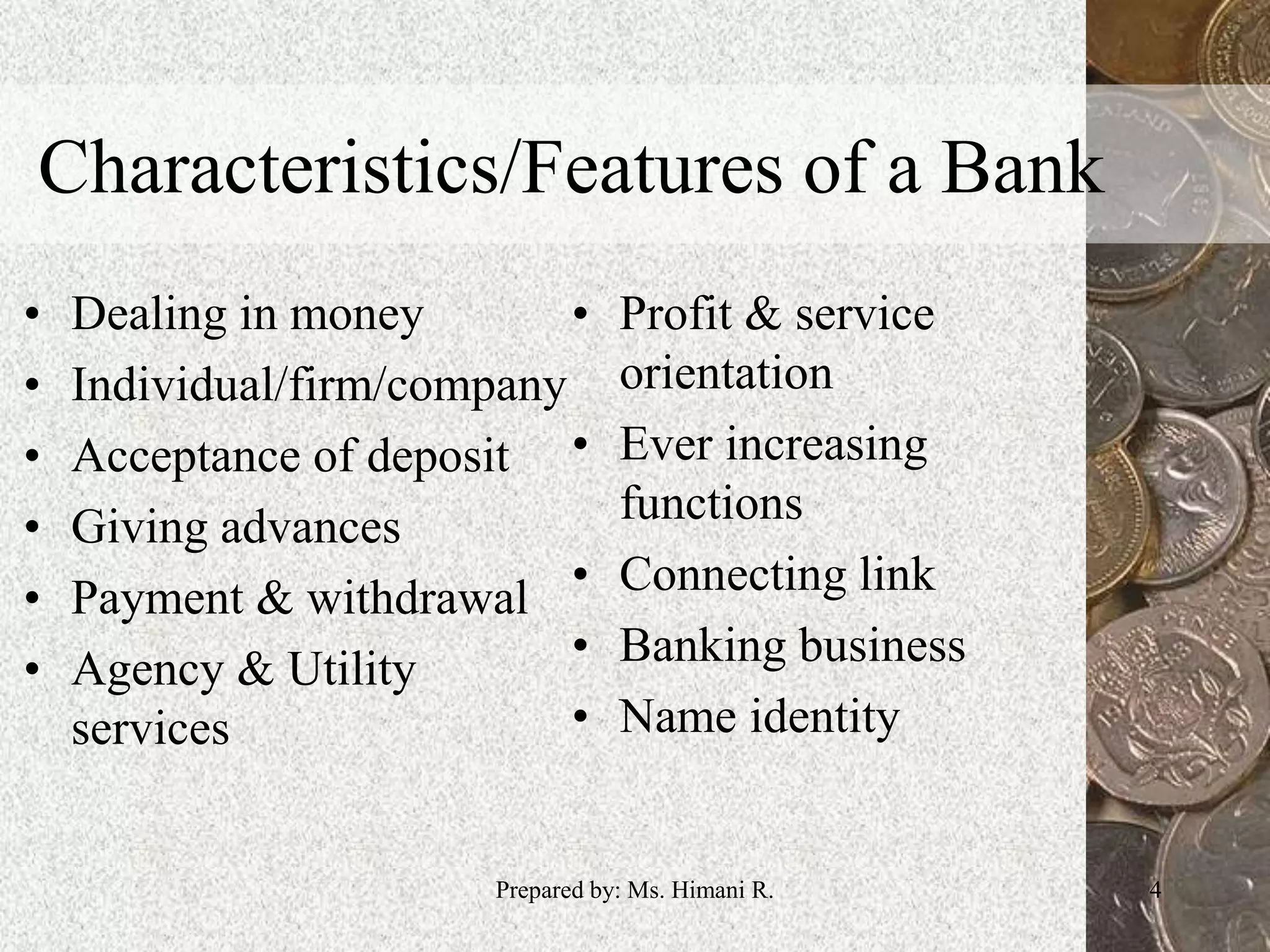 Characteristics/Features of a Bank
• Dealing in money
• Individual/firm/company
• Acceptance of deposit
• Giving advances
• Payment & withdrawal
• Agency & Utility
services
• Profit & service
orientation
• Ever increasing
functions
• Connecting link
• Banking business
• Name identity
4Prepared by: Ms. Himani R.
 