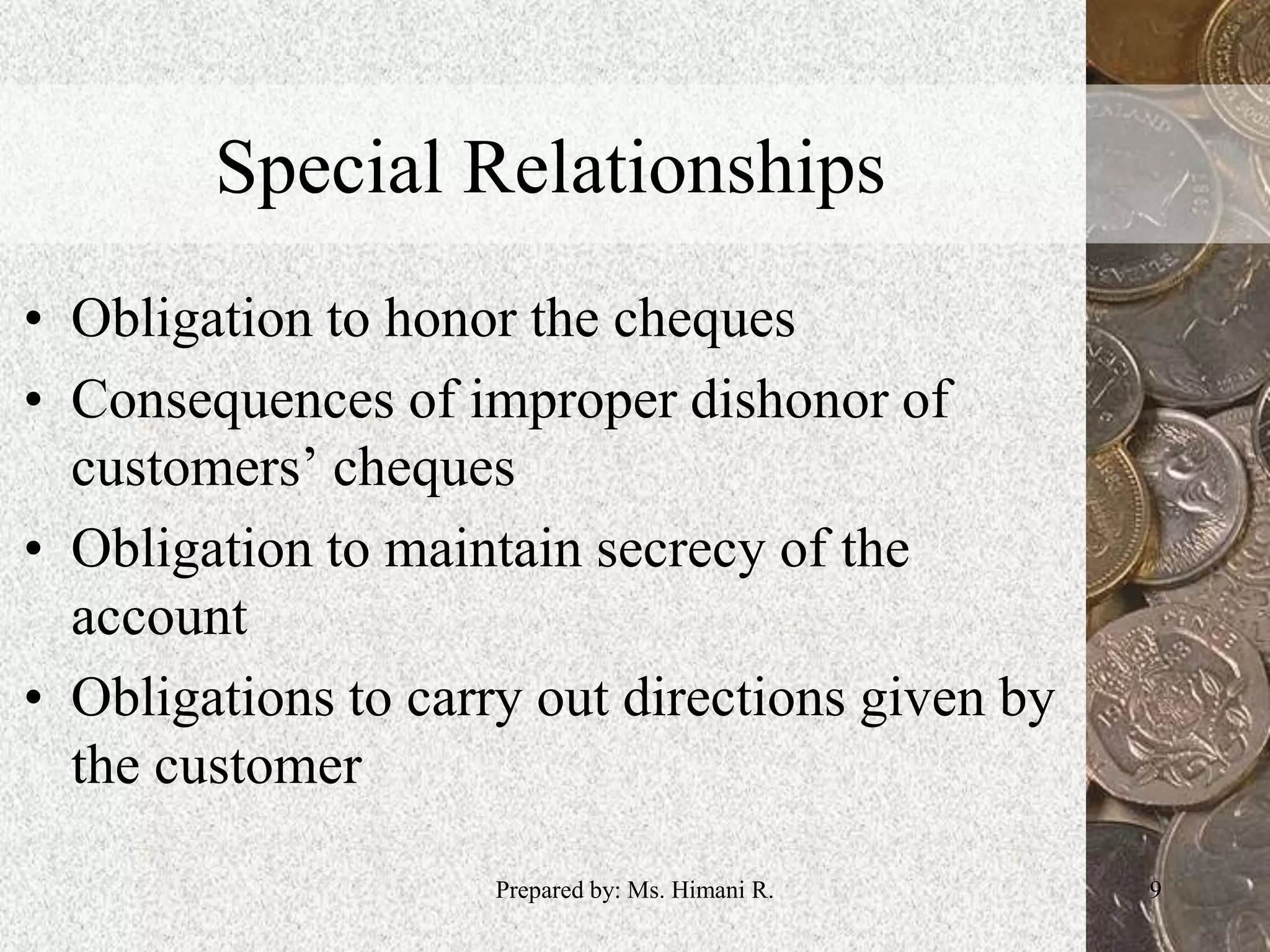 Special Relationships
• Obligation to honor the cheques
• Consequences of improper dishonor of
customers’ cheques
• Obligation to maintain secrecy of the
account
• Obligations to carry out directions given by
the customer
9Prepared by: Ms. Himani R.
 