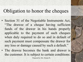 Obligation to honor the cheques
• Section 31 of the Negotiable Instruments Act,
“The drawee of a cheque having sufficient
funds of the drawer in his hands properly
applicable to the payment of such cheques
when duly required to do so and in default of
such payment must compensate the drawer for
any loss or damage caused by such a default.”
• The drawee becomes the bank and drawer is
the customer. It is subject to certain conditions:
10Prepared by: Ms. Himani R.
 