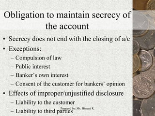 Obligation to maintain secrecy of
the account
• Secrecy does not end with the closing of a/c
• Exceptions:
– Compulsion of law
– Public interest
– Banker’s own interest
– Consent of the customer for bankers’ opinion
• Effects of improper/unjustified disclosure
– Liability to the customer
– Liability to third parties
13Prepared by: Ms. Himani R.
 