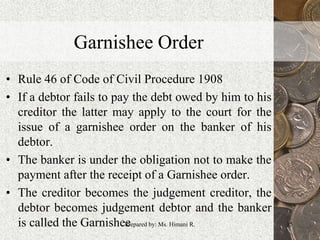 Garnishee Order
• Rule 46 of Code of Civil Procedure 1908
• If a debtor fails to pay the debt owed by him to his
creditor the latter may apply to the court for the
issue of a garnishee order on the banker of his
debtor.
• The banker is under the obligation not to make the
payment after the receipt of a Garnishee order.
• The creditor becomes the judgement creditor, the
debtor becomes judgement debtor and the banker
is called the Garnishee 15Prepared by: Ms. Himani R.
 