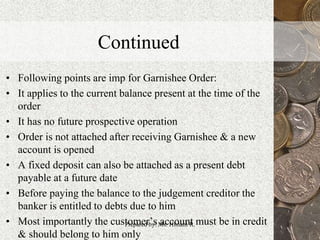 Continued
• Following points are imp for Garnishee Order:
• It applies to the current balance present at the time of the
order
• It has no future prospective operation
• Order is not attached after receiving Garnishee & a new
account is opened
• A fixed deposit can also be attached as a present debt
payable at a future date
• Before paying the balance to the judgement creditor the
banker is entitled to debts due to him
• Most importantly the customer’s account must be in credit
& should belong to him only
16Prepared by: Ms. Himani R.
 