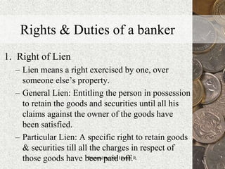 Rights & Duties of a banker
1. Right of Lien
– Lien means a right exercised by one, over
someone else’s property.
– General Lien: Entitling the person in possession
to retain the goods and securities until all his
claims against the owner of the goods have
been satisfied.
– Particular Lien: A specific right to retain goods
& securities till all the charges in respect of
those goods have been paid off. 17Prepared by: Ms. Himani R.
 
