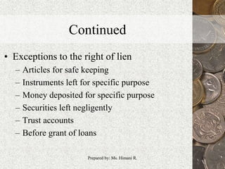 Continued
• Exceptions to the right of lien
– Articles for safe keeping
– Instruments left for specific purpose
– Money deposited for specific purpose
– Securities left negligently
– Trust accounts
– Before grant of loans
18Prepared by: Ms. Himani R.
 