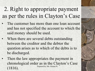 2. Right to appropriate payment
as per the rules in Clayton’s Case
• The customer has more than one loan account
and has not specified the account to which the
said money should be used.
• When there are several debts outstanding
between the creditor and the debtor the
question arises as to which of the debts is to
be discharged.
• Then the law appropriates the payment in
chronological order as in the Clayton’s Case
(1816).
19Prepared by: Ms. Himani R.
 