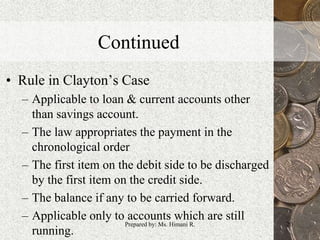 Continued
• Rule in Clayton’s Case
– Applicable to loan & current accounts other
than savings account.
– The law appropriates the payment in the
chronological order
– The first item on the debit side to be discharged
by the first item on the credit side.
– The balance if any to be carried forward.
– Applicable only to accounts which are still
running.
20Prepared by: Ms. Himani R.
 