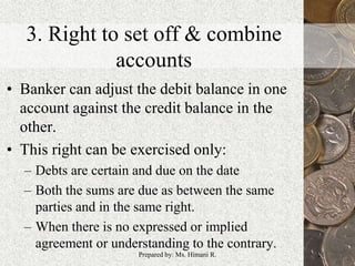 3. Right to set off & combine
accounts
• Banker can adjust the debit balance in one
account against the credit balance in the
other.
• This right can be exercised only:
– Debts are certain and due on the date
– Both the sums are due as between the same
parties and in the same right.
– When there is no expressed or implied
agreement or understanding to the contrary.
21Prepared by: Ms. Himani R.
 