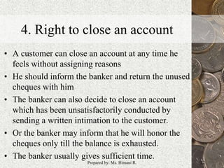 4. Right to close an account
• A customer can close an account at any time he
feels without assigning reasons
• He should inform the banker and return the unused
cheques with him
• The banker can also decide to close an account
which has been unsatisfactorily conducted by
sending a written intimation to the customer.
• Or the banker may inform that he will honor the
cheques only till the balance is exhausted.
• The banker usually gives sufficient time.
22Prepared by: Ms. Himani R.
 