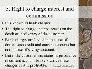 5. Right to charge interest and
commission
• It is known as bank charges
• The right to charge interest ceases on the
death or insolvency of the customer
• Bank charges are levied in the case of
drafts, cash credit and current accounts but
not in case of savings account.
• But if the customer maintains large balance
in current account bankers waive these
charges as it is profitable. 23
Prepared by: Ms. Himani R.
 