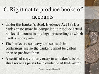 6. Right not to produce books of
accounts
• Under the Banker’s Book Evidence Act 1891, a
bank can no more be compelled to produce actual
books of account in any legal proceeding to which
itself is not a party.
• The books are so heavy and so much in
continuous use so the banker cannot be called
upon to produce them.
• A certified copy of any entry in a banker’s book
shall serve as prima facie evidence of that matter.
24Prepared by: Ms. Himani R.
 