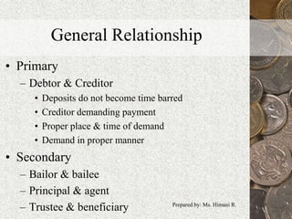 General Relationship
• Primary
– Debtor & Creditor
• Deposits do not become time barred
• Creditor demanding payment
• Proper place & time of demand
• Demand in proper manner
• Secondary
– Bailor & bailee
– Principal & agent
– Trustee & beneficiary 8Prepared by: Ms. Himani R.
 