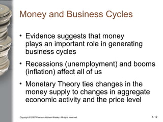 Copyright © 2007 Pearson Addison-Wesley. All rights reserved. 1-12
Money and Business Cycles
• Evidence suggests that money
plays an important role in generating
business cycles
• Recessions (unemployment) and booms
(inflation) affect all of us
• Monetary Theory ties changes in the
money supply to changes in aggregate
economic activity and the price level
 