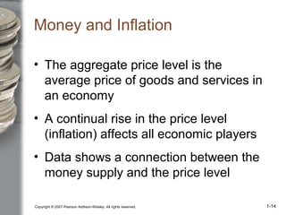 Copyright © 2007 Pearson Addison-Wesley. All rights reserved. 1-14
Money and Inflation
• The aggregate price level is the
average price of goods and services in
an economy
• A continual rise in the price level
(inflation) affects all economic players
• Data shows a connection between the
money supply and the price level
 