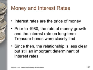 Copyright © 2007 Pearson Addison-Wesley. All rights reserved. 1-17
Money and Interest Rates
• Interest rates are the price of money
• Prior to 1980, the rate of money growth
and the interest rate on long-term
Treasure bonds were closely tied
• Since then, the relationship is less clear
but still an important determinant of
interest rates
 